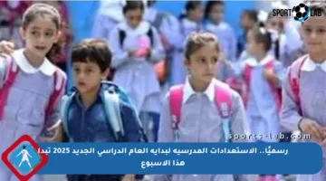 رسميًا.. الاستعدادات المدرسية لبداية العام الدراسي الجديد 2025 تبدأ هذا الأسبوع